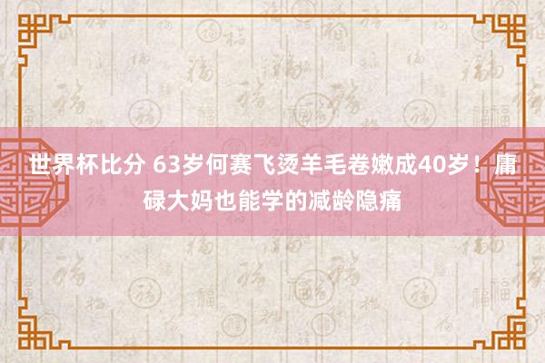 世界杯比分 63岁何赛飞烫羊毛卷嫩成40岁!庸碌大妈也能学的减龄隐痛