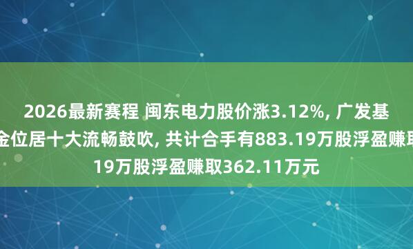 2026最新赛程 闽东电力股价涨3.12%， 广发基金旗下2只基金位居十大流畅鼓吹， 共计合手有883.19万股浮盈赚取362.11万元
