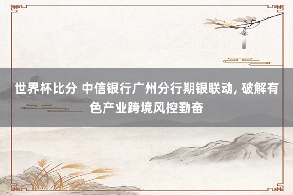世界杯比分 中信银行广州分行期银联动, 破解有色产业跨境风控勤奋