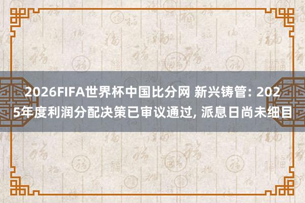2026FIFA世界杯中国比分网 新兴铸管: 2025年度利润分配决策已审议通过， 派息日尚未细目