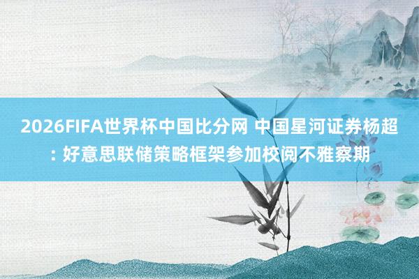 2026FIFA世界杯中国比分网 中国星河证券杨超: 好意思联储策略框架参加校阅不雅察期