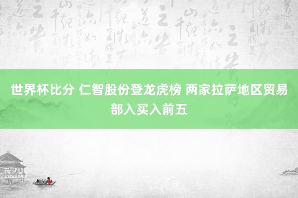 世界杯比分 仁智股份登龙虎榜 两家拉萨地区贸易部入买入前五