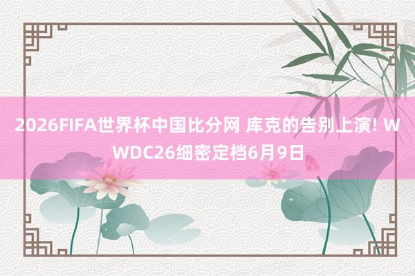2026FIFA世界杯中国比分网 库克的告别上演! WWDC26细密定档6月9日