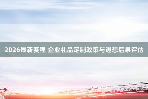 2026最新赛程 企业礼品定制政策与遐想后果评估