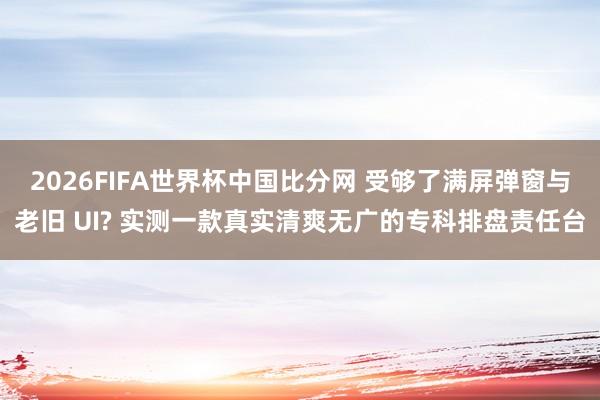 2026FIFA世界杯中国比分网 受够了满屏弹窗与老旧 UI? 实测一款真实清爽无广的专科排盘责任台
