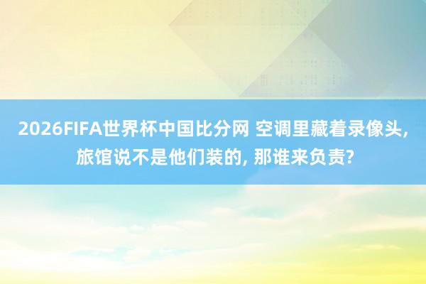 2026FIFA世界杯中国比分网 空调里藏着录像头, 旅馆说不是他们装的, 那谁来负责?