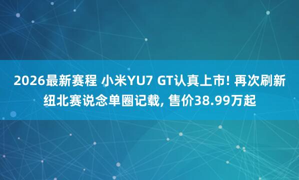 2026最新赛程 小米YU7 GT认真上市! 再次刷新纽北赛说念单圈记载， 售价38.99万起