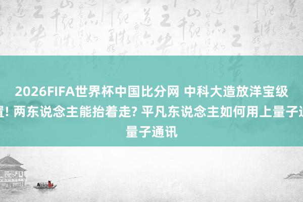 2026FIFA世界杯中国比分网 中科大造放洋宝级设置! 两东说念主能抬着走? 平凡东说念主如何用上量子通讯