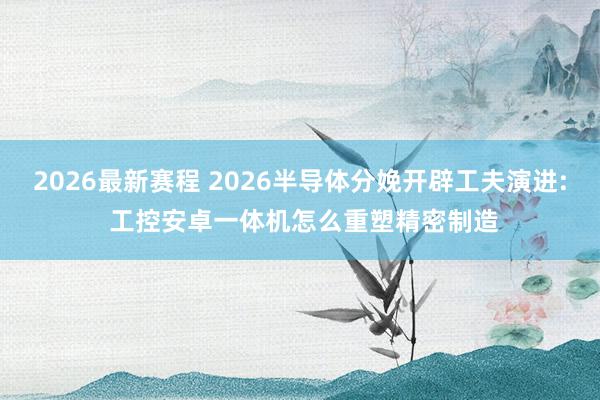 2026最新赛程 2026半导体分娩开辟工夫演进: 工控安卓一体机怎么重塑精密制造