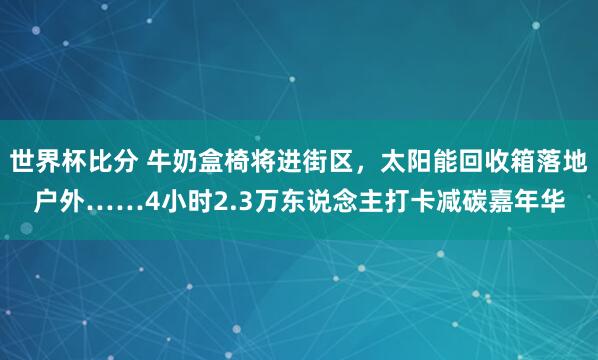 世界杯比分 牛奶盒椅将进街区,太阳能回收箱落地户外……4小时2.3万东说念主打卡减碳嘉年华
