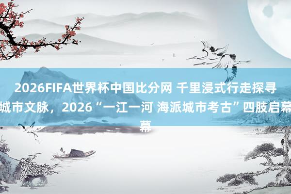 2026FIFA世界杯中国比分网 千里浸式行走探寻城市文脉,2026“一江一河 海派城市考古”四肢启幕