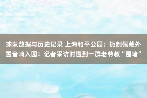球队数据与历史记录 上海和平公园:扼制佩戴外置音响入园!记者采访时遭到一群老爷叔“围堵”