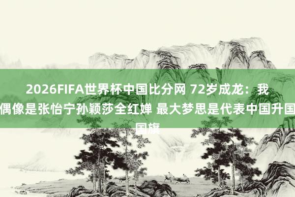 2026FIFA世界杯中国比分网 72岁成龙:我的偶像是张怡宁孙颖莎全红婵 最大梦思是代表中国升国旗
