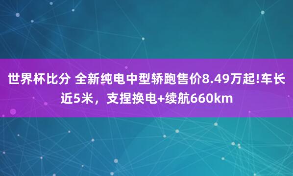 世界杯比分 全新纯电中型轿跑售价8.49万起!车长近5米,支捏换电+续航660km