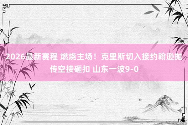 2026最新赛程 燃烧主场！克里斯切入接约翰逊抛传空接砸扣 山东一波9-0