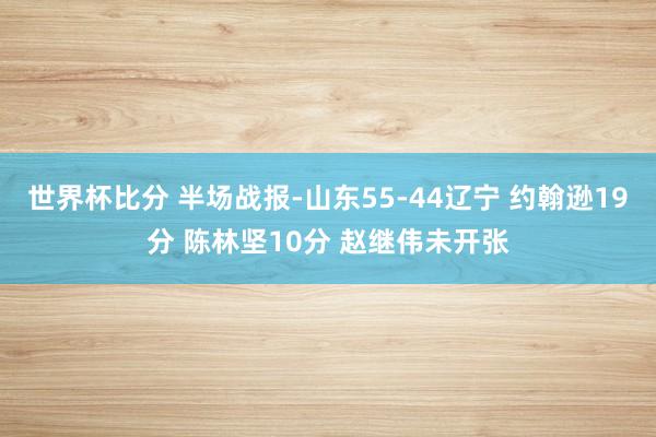 世界杯比分 半场战报-山东55-44辽宁 约翰逊19分 陈林坚10分 赵继伟未开张