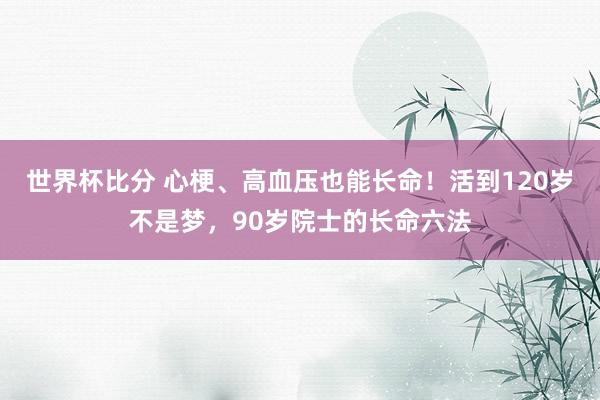 世界杯比分 心梗、高血压也能长命！活到120岁不是梦，90岁院士的长命六法