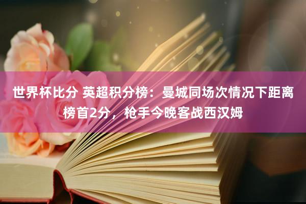 世界杯比分 英超积分榜:曼城同场次情况下距离榜首2分,枪手今晚客战西汉姆