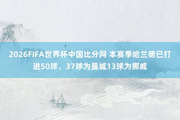 2026FIFA世界杯中国比分网 本赛季哈兰德已打进50球,37球为曼城13球为挪威