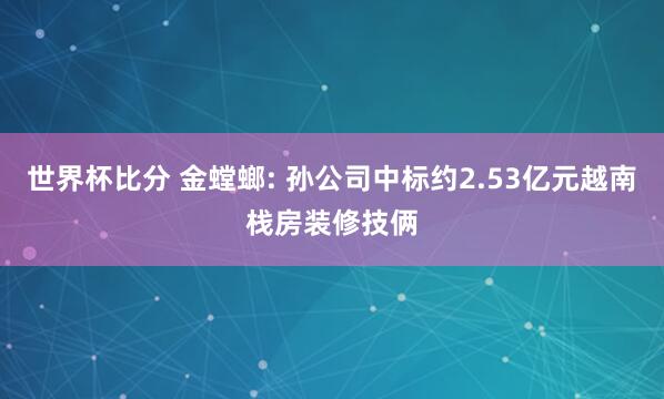 世界杯比分 金螳螂: 孙公司中标约2.53亿元越南栈房装修技俩