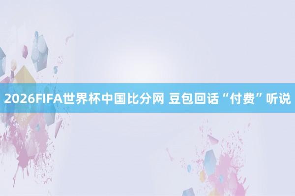 2026FIFA世界杯中国比分网 豆包回话“付费”听说