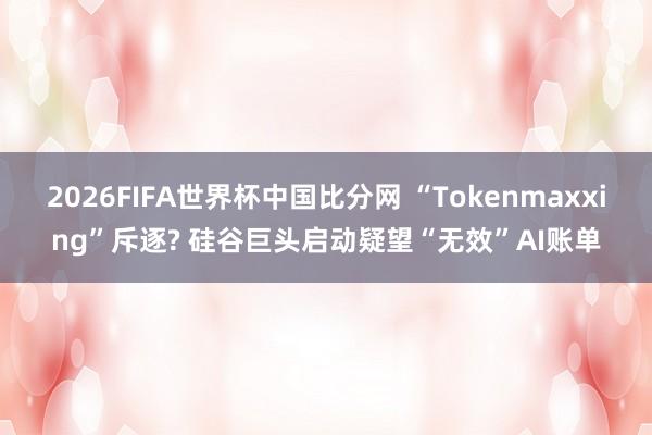 2026FIFA世界杯中国比分网 “Tokenmaxxing”斥逐? 硅谷巨头启动疑望“无效”AI账单