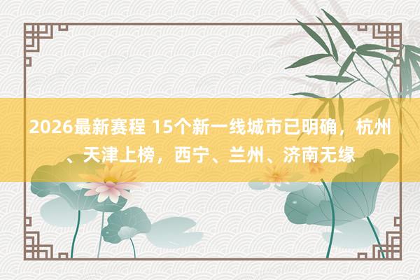 2026最新赛程 15个新一线城市已明确,杭州、天津上榜,西宁、兰州、济南无缘