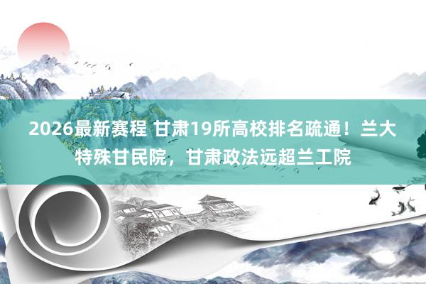2026最新赛程 甘肃19所高校排名疏通!兰大特殊甘民院,甘肃政法远超兰工院