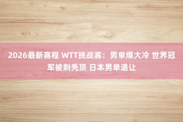2026最新赛程 WTT挑战赛:男单爆大冷 世界冠军被剃秃顶 日本男单退让