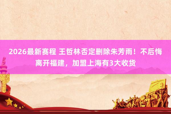 2026最新赛程 王哲林否定删除朱芳雨!不后悔离开福建,加盟上海有3大收货