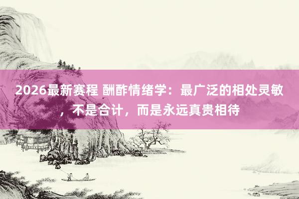 2026最新赛程 酬酢情绪学:最广泛的相处灵敏,不是合计,而是永远真贵相待