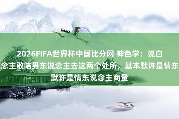 2026FIFA世界杯中国比分网 神色学:说白了,女东说念主敢陪男东说念主去这两个处所,基本默许是情东说念主商量