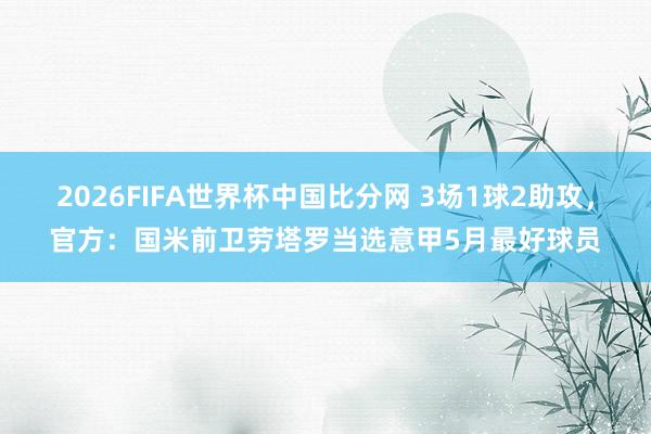 2026FIFA世界杯中国比分网 3场1球2助攻,官方:国米前卫劳塔罗当选意甲5月最好球员