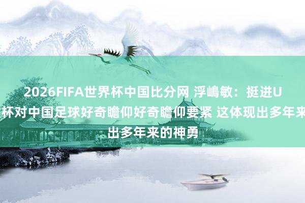 2026FIFA世界杯中国比分网 浮嶋敏:挺进U17亚洲杯对中国足球好奇瞻仰好奇瞻仰要紧 这体现出多年来的神勇