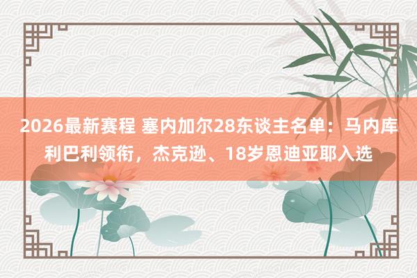 2026最新赛程 塞内加尔28东谈主名单:马内库利巴利领衔,杰克逊、18岁恩迪亚耶入选