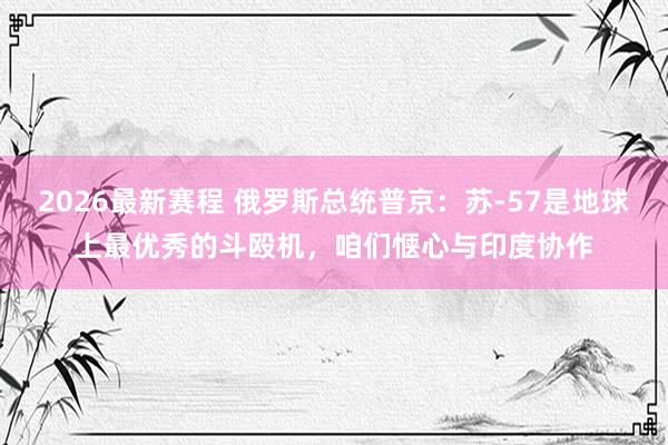 2026最新赛程 俄罗斯总统普京:苏-57是地球上最优秀的斗殴机,咱们惬心与印度协作