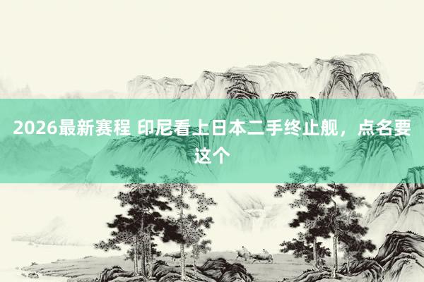2026最新赛程 印尼看上日本二手终止舰,点名要这个