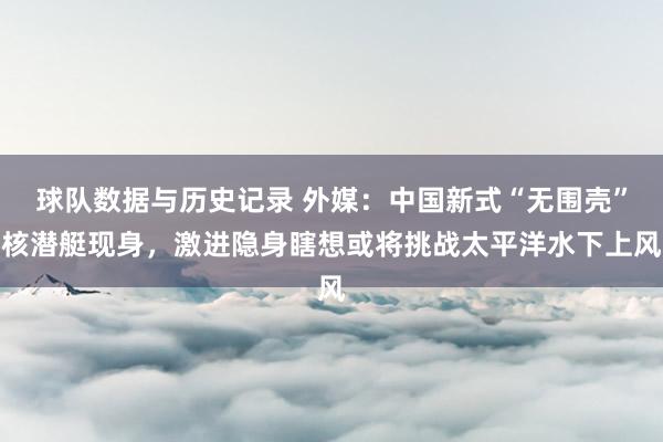 球队数据与历史记录 外媒:中国新式“无围壳”核潜艇现身,激进隐身瞎想或将挑战太平洋水下上风