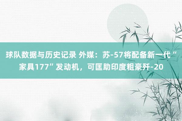 球队数据与历史记录 外媒:苏-57将配备新一代“家具177”发动机,可匡助印度粗豪歼-20