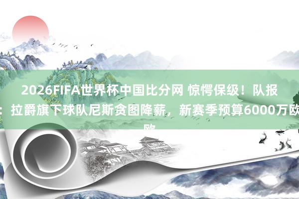 2026FIFA世界杯中国比分网 惊愕保级！队报：拉爵旗下球队尼斯贪图降薪，新赛季预算6000万欧
