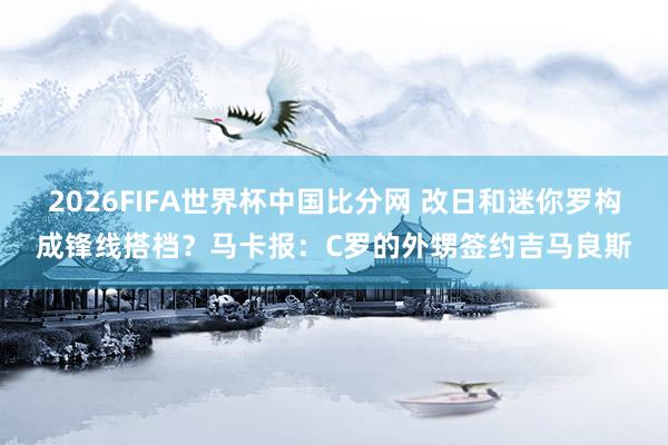 2026FIFA世界杯中国比分网 改日和迷你罗构成锋线搭档?马卡报:C罗的外甥签约吉马良斯