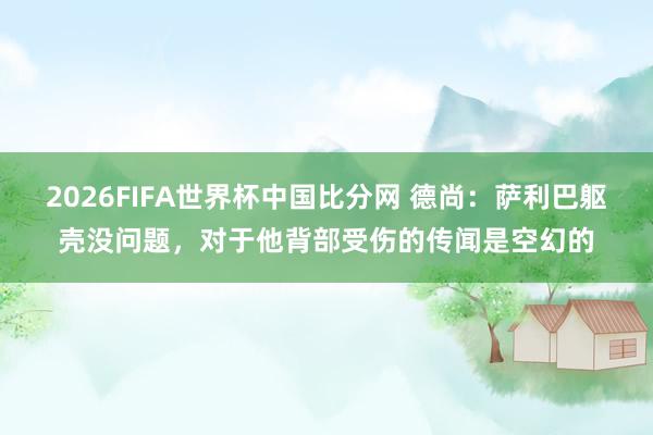 2026FIFA世界杯中国比分网 德尚:萨利巴躯壳没问题,对于他背部受伤的传闻是空幻的