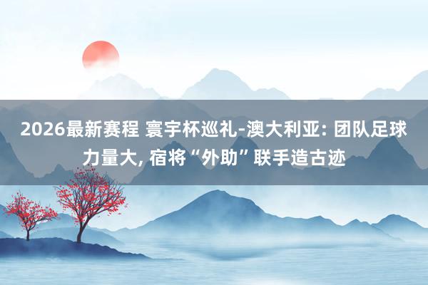 2026最新赛程 寰宇杯巡礼-澳大利亚: 团队足球力量大， 宿将“外助”联手造古迹