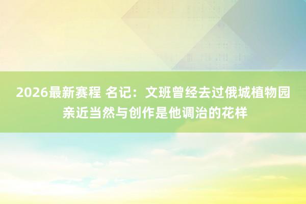 2026最新赛程 名记:文班曾经去过俄城植物园 亲近当然与创作是他调治的花样