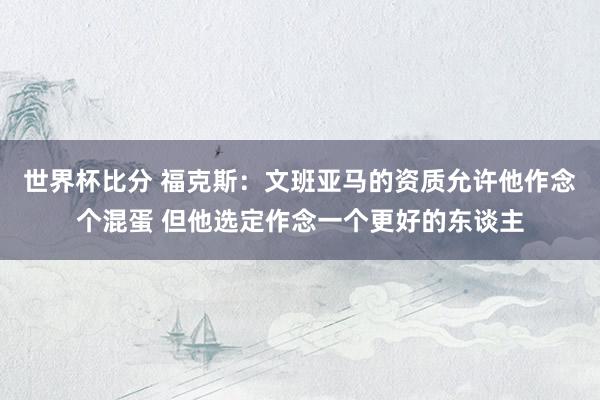 世界杯比分 福克斯:文班亚马的资质允许他作念个混蛋 但他选定作念一个更好的东谈主