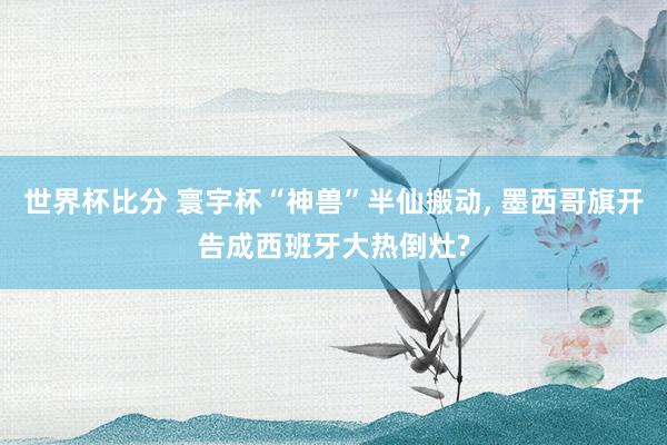 世界杯比分 寰宇杯“神兽”半仙搬动， 墨西哥旗开告成西班牙大热倒灶?