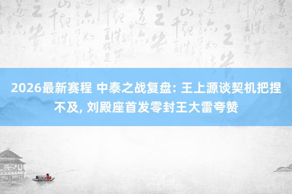 2026最新赛程 中泰之战复盘: 王上源谈契机把捏不及, 刘殿座首发零封王大雷夸赞