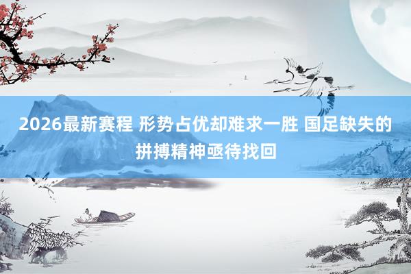 2026最新赛程 形势占优却难求一胜 国足缺失的拼搏精神亟待找回