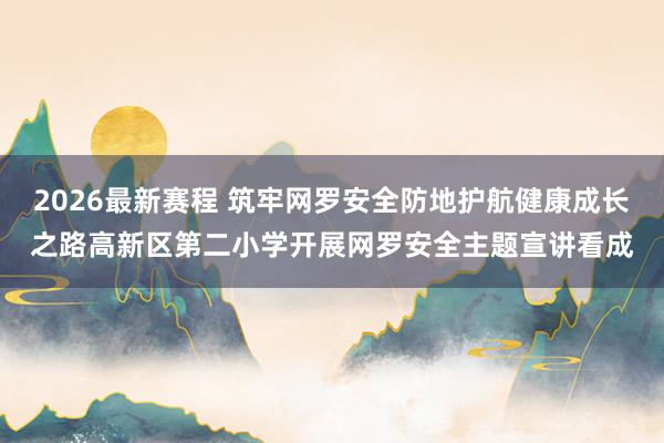 2026最新赛程 筑牢网罗安全防地护航健康成长之路高新区第二小学开展网罗安全主题宣讲看成