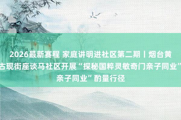 2026最新赛程 家庭讲明进社区第二期丨烟台黄渤海新区古现街座谈马社区开展“探秘国粹灵敏奇门亲子同业”酌量行径